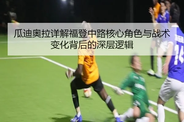 瓜迪奥拉详解福登中路核心角色与战术变化背后的深层逻辑