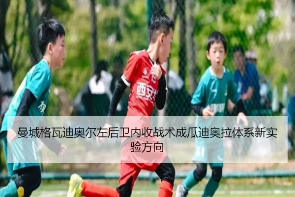 曼城格瓦迪奥尔左后卫内收战术成瓜迪奥拉体系新实验方向