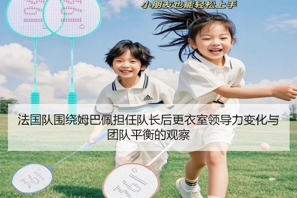 法国队围绕姆巴佩担任队长后更衣室领导力变化与团队平衡的观察